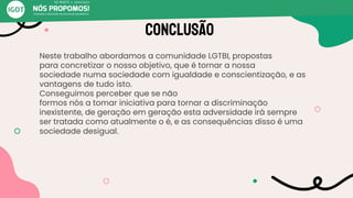 Conclusão
Neste trabalho abordamos a comunidade LGTBI, propostas
para concretizar o nosso objetivo, que é tornar a nossa
sociedade numa sociedade com igualdade e conscientização, e as
vantagens de tudo isto.
Conseguimos perceber que se não
formos nós a tomar iniciativa para tornar a discriminação
inexistente, de geração em geração esta adversidade irá sempre
ser tratada como atualmente o é, e as consequências disso é uma
sociedade desigual.
 
