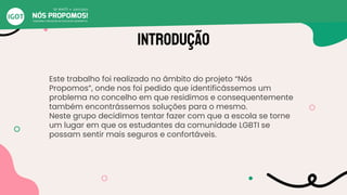 INTRODUÇÃO
Este trabalho foi realizado no âmbito do projeto “Nós
Propomos”, onde nos foi pedido que identificássemos um
problema no concelho em que residimos e consequentemente
também encontrássemos soluções para o mesmo.
Neste grupo decidimos tentar fazer com que a escola se torne
um lugar em que os estudantes da comunidade LGBTI se
possam sentir mais seguros e confortáveis.
 