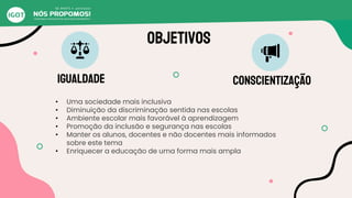 Objetivos
igualdade conscientização
• Uma sociedade mais inclusiva
• Diminuição da discriminação sentida nas escolas
• Ambiente escolar mais favorável à aprendizagem
• Promoção da inclusão e segurança nas escolas
• Manter os alunos, docentes e não docentes mais informados
sobre este tema
• Enriquecer a educação de uma forma mais ampla
 