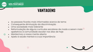 Vantagens
● As pessoas ficarão mais informadas acerca do tema
● Consequente diminuição da discriminação
● Uma sociedade mais tolerante
● Reformulação de alguns currículos escolares de modo a serem mais
apelativos à comunidade escolar nos dias de hoje
● Mantermos a nossa mente aberta
● Apelo à saúde mental e a sua importância
 