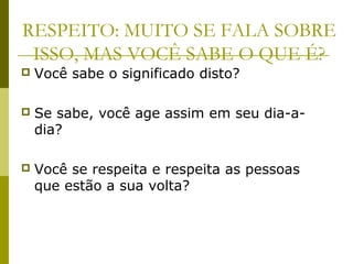 RESPEITO: MUITO SE FALA SOBRE
ISSO, MAS VOCÊ SABE O QUE É?
 Você sabe o significado disto?
 Se sabe, você age assim em seu dia-a-
dia?
 Você se respeita e respeita as pessoas
que estão a sua volta?
 