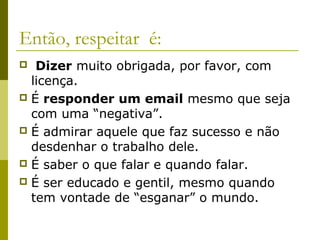 Então, respeitar é:
 Dizer muito obrigada, por favor, com
licença.
 É responder um email mesmo que seja
com uma “negativa”.
 É admirar aquele que faz sucesso e não
desdenhar o trabalho dele.
 É saber o que falar e quando falar.
 É ser educado e gentil, mesmo quando
tem vontade de “esganar” o mundo.
 