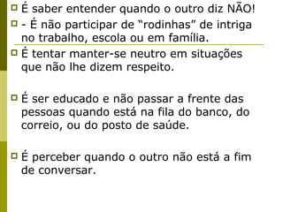  É saber entender quando o outro diz NÃO!
 - É não participar de “rodinhas” de intriga
no trabalho, escola ou em família.
 É tentar manter-se neutro em situações
que não lhe dizem respeito.
 É ser educado e não passar a frente das
pessoas quando está na fila do banco, do
correio, ou do posto de saúde.
 É perceber quando o outro não está a fim
de conversar.
 