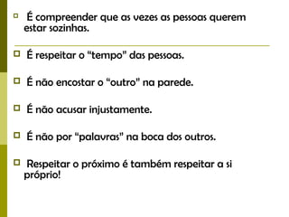  É compreender que as vezes as pessoas querem
estar sozinhas.
 É respeitar o “tempo” das pessoas.
 É não encostar o “outro” na parede.
 É não acusar injustamente.
 É não por “palavras” na boca dos outros.
 Respeitar o próximo é também respeitar a si
próprio!
 