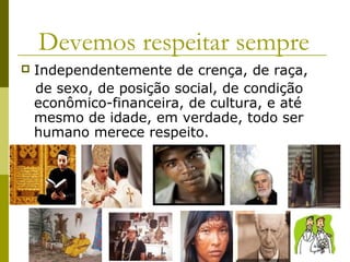 Devemos respeitar sempre
 Independentemente de crença, de raça,
de sexo, de posição social, de condição
econômico-financeira, de cultura, e até
mesmo de idade, em verdade, todo ser
humano merece respeito.
 