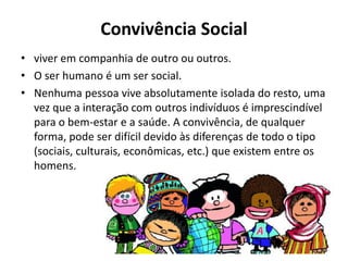 Convivência Social
• viver em companhia de outro ou outros.
• O ser humano é um ser social.
• Nenhuma pessoa vive absolutamente isolada do resto, uma
vez que a interação com outros indivíduos é imprescindível
para o bem-estar e a saúde. A convivência, de qualquer
forma, pode ser difícil devido às diferenças de todo o tipo
(sociais, culturais, econômicas, etc.) que existem entre os
homens.