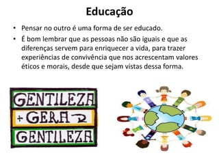 Educação
• Pensar no outro é uma forma de ser educado.
• É bom lembrar que as pessoas não são iguais e que as
diferenças servem para enriquecer a vida, para trazer
experiências de convivência que nos acrescentam valores
éticos e morais, desde que sejam vistas dessa forma.