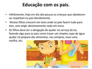 Educação com os pais.
• Infelizmente, hoje em dia são poucas as crianças que obedecem
ou respeitam os pais devidamente.
• Muitos filhos crescem em lares onde os pais fazem tudo para
eles, sem exigir absolutamente nada em troca.
• Os filhos deve ter a obrigação de ajudar no serviço do lar,
fazendo algo para os pais como trazer um simples copo de água
ajudar no preparo dos alimentos, nas compras, lavar uma
vasilha, etc.