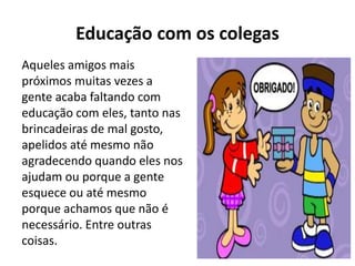 Educação com os colegas
Aqueles amigos mais
próximos muitas vezes a
gente acaba faltando com
educação com eles, tanto nas
brincadeiras de mal gosto,
apelidos até mesmo não
agradecendo quando eles nos
ajudam ou porque a gente
esquece ou até mesmo
porque achamos que não é
necessário. Entre outras
coisas.