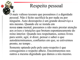 Respeito pessoal
O mais valioso tesouro que possuímos é a dignidade
pessoal. Não é lícito sacrificá-la por nada ou por
ninguém. Auto desrespeito é um grande desserviço a
nós mesmo. Quando ele se instala em
nossa casa mental, passamos a não mais prestar atenção
aos avisos e intuições que brotam espontaneamente do
reino interior. Quando nos respeitamos, somos livres
para sentir, agir, ir dizer, pensar e saber o que
autodeterminamos, confiantes em que, se estivermos
pronto, no tempo .
Somente optando pelo pelo auto-respeito é que
conseguimos o respeito alheio. Encontraremos nos
outros a mesma dignidade que damos a nós mesmo.
 