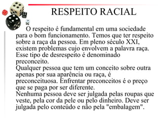 RESPEITO RACIAL
O respeito é fundamental em uma sociedade
para o bom funcionamento. Temos que ter respeito
sobre a raça da pessoa. Em pleno século XXI,
existem problemas cujo envolvem a palavra raça.
Esse tipo de desrespeito é denominado
preconceito.
Qualquer pessoa que tem um conceito sobre outra
apenas por sua aparência ou raça, é
preconceituosa. Enfrentar preconceitos é o preço
que se paga por ser diferente.
Nenhuma pessoa deve ser julgada pelas roupas que
veste, pela cor da pele ou pelo dinheiro. Deve ser
julgada pelo conteúdo e não pela "embalagem".
 