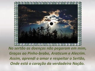 No sertão as doenças não pegaram em mim,
Graças ao Pinho-brabo, Araticum e Alecrim.
Assim, aprendi a amar e respeitar o Sertão,
Onde está o coração da verdadeira Nação.
 