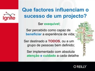 Que factores influenciam o
sucesso de um projecto?
         Ser exequível;
 Ser percebido como capaz de
 beneficiar a experiência de vida;

Ser destinado a TODOS, ou a um
  grupo de pessoas bem definido;
 Ser implementado com absoluta
 atenção e cuidado a cada detalhe
 