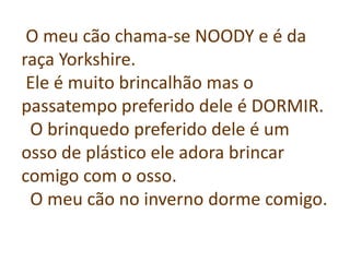 O meu cão chama-se NOODY e é da
raça Yorkshire.
Ele é muito brincalhão mas o
passatempo preferido dele é DORMIR.
O brinquedo preferido dele é um
osso de plástico ele adora brincar
comigo com o osso.
O meu cão no inverno dorme comigo.

 