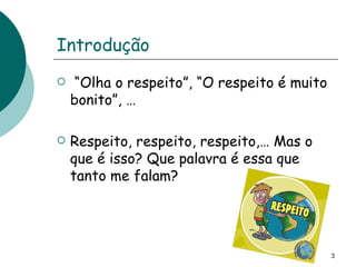Introdução “ Olha o respeito”, “O respeito é muito bonito”, …  Respeito, respeito, respeito,… Mas o que é isso? Que palavra é essa que tanto me falam? 