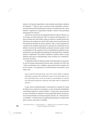 100
R E S P E I TÁV E L P Ú B L I C O . . . O C I R C O E M C E N A N E R M I N I A S I LVA e L U Í S A L B E R T O D E A B R E U
A C O N S T I T U I Ç Ã O D O C I R C O - F A M Í L I A
nância e até mesmo superstição, como animais associados a práticas
de feitiçaria”.18
Dizia-se que os menores eram submetidos a doloro-
sos exercícios que lhes quebravam as juntas. Ou ainda que esse “povo
bárbaro” espancava os aprendizes usando o chicote como principal
instrumento de sevícias.19
Através de um discurso do deputado federal Jorge de Moraes, na
33ª sessão, em 30 de junho de 1927, na Câmara dos Deputados,20
re-
lativo à defesa da cultura física, pode-se observar o quanto partes sig-
nificativas das análises do século XIX ainda estavam presentes nas
três primeiras décadas do século seguinte. Mas, o mais importante é
o quanto essas análises alicerçavam o processo de construção de um
debate em torno da cientificidade, produzido durante aquele século
e confirmado no XX, quando se tem a consolidação da ginástica, pos-
teriormente como disciplina denominada de educação física, enquanto
discurso “legitimado” dos saberes científicos e políticos sobre o corpo.
Saberes esses que se contrapunham, como veremos, aos “malefícios”
das artes circenses.
O deputado Jorge de Moraes retoma uma discussão de um proje-
to, por ele mesmo apresentado 20 anos antes, portanto em 1907, que
“visava comissionar civis e militares, para percorrerem os países cul-
tos do mundo, e lá angariarem os conhecimentos necessários” para
então criar
duas escolas de educação física, uma civil e outra militar, a primeira
destinada ao preparo dos indivíduos a quem se iria encarregar do en-
sino, pelo Brasil afora, no lar, na escola, na universidade, na caserna,
nas associações esportivas, enfim por todo lugar onde se cogitasse do
assunto.21
O que estava fundamentando o pensamento e projeto de Jorge
de Moraes era a ideia de se preparar o corpo do homem trabalhador
e do homem militar de “modo científico” e, para tanto, seria necessá-
rio que o brasileiro se inteirasse e fosse preparado dentro dos precei-
tos já desenvolvidos na Europa naquele período, da “educação físi-
ca científica”. A ciência teria as respostas para preparar os corpos tanto
para a guerra como para o trabalho.
Circo 18 08 2009.p65 29/10/2010, 10:44100
 