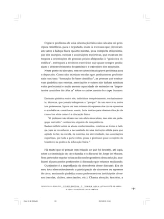 101
R E S P E I TÁV E L P Ú B L I C O . . . O C I R C O E M C E N A N E R M I N I A S I LVA e L U Í S A L B E R T O D E A B R E U
A C O N S T I T U I Ç Ã O D O C I R C O - F A M Í L I A
O grave problema de uma orientação física não calcada em prin-
cípios científicos, para o deputado, eram os excessos que provocari-
am tanto a fadiga física quanto mental, pela completa desorienta-
ção dos colégios, escolas e associações esportivas, que estavam en-
tregues a orientações de pessoas pouco afeiçoadas à “ginástica ci-
entífica”, entregues a errôneos exercícios que quase sempre produ-
ziam o desenvolvimento desarmônico e excessivo dos músculos.
Neste ponto do discurso, tem-se talvez o mais grave problema para
o deputado. Como não existiam escolas que produzissem profissio-
nais com uma “formação de base científica”, as pessoas que ensina-
vam ginástica nas escolas, associações e outros não tinham nenhum
valor profissional e muito menos capacidade de entender os “impor-
tantes caminhos da ciência” sobre o conhecimento do corpo humano.
Ensinam ginástica entre nós, indivíduos completamente, exclusivamen-
te, técnicos, que jamais indagaram o “porquê” de um exercício; entre
tais professores, figura um bom número de egressos dos circos equestres
e acrobáticos; constituem, assim, forte motivo para desmoralização de
cousa tão séria como é a educação física.
“O professor não deverá ser um atleta musculoso, mas sim um peda-
gogo instruído”, sentenciou alguém de competência.
Bastará refletir sobre os atuais conhecimentos, relativos ao treino e fadi-
ga, para se reconhecer a necessidade de uma instrução sólida, para que
agindo no lar, na escola, na caserna, na universidade, nas associações
esportivas, por toda a parte enfim, possa o professor guiar o espírito do
brasileiro na prática da educação física.22
Há muito que se pensar com relação ao que foi descrito, até aqui,
sobre a constituição do circo-família e o discurso de Jorge de Moraes.
Sem pretender esgotar todas as discussões possíveis dessa relação, ana-
lisarei alguns pontos pertinentes à discussão que estamos realizando.
O primeiro é a importância da descoberta desse discurso. Era de
meu total desconhecimento a participação de circenses ou egressos
de circo, ensinando ginástica como professores em instituições diver-
sas (escolas, clubes, associações, etc.). Chama atenção, também, a
Circo 18 08 2009.p65 29/10/2010, 10:44101
 
