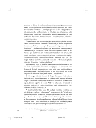 102
R E S P E I TÁV E L P Ú B L I C O . . . O C I R C O E M C E N A N E R M I N I A S I LVA e L U Í S A L B E R T O D E A B R E U
A C O N S T I T U I Ç Ã O D O C I R C O - F A M Í L I A
presença da defesa da profissionalização, baseada no pensamento da
época, que contrapunha os saberes tidos como científicos aos consi-
derados não científicos. O exemplo por ele usado para justificar a
criação de escolas fundamentadas na ciência, e que reclama uma ação
normativa do Estado, é a existência de “amadores pedagógicos” não
portadores de saberes científicos sobre o corpo na prática educativa,
como os circenses.
Provavelmente isso teve implicações para a elaboração das propos-
tas de enquadramento, e na busca da aprovação de um projeto que
tinha como objetivo a formação de pessoas, “nos países mais cultos
do mundo”, com bases científicas, que permitisse a criação de esco-
las de Educação Física (uma civil e outra militar). Dessa forma, os cir-
censes, que praticavam até então os ensinamentos nas escolas, não
teriam mais lugar, pois seus saberes e práticas estariam sendo suplan-
tados por indivíduos “realmente capazes”, tendo em vista sua “for-
mação de base científica”, evitando-se assim a “desmoralização de
coisa tão séria como é a educação física”.
Se esse ponto específico do discurso do deputado de que os circen-
ses eram os professores “amadores pedagógicos” se revelou em uma
descoberta de fonte importante, por outro lado, o seu conteúdo já vem
sendo pesquisado e analisado, como é o caso, entre outros, em todo o
conjunto de trabalhos feitos por Carmem Lúcia Soares.23
O debate por trás do discurso de Jorge Moraes revela tensões e
disputas sobre quem deveria ter ou deter o saber e poder sobre os
corpos. O conjunto de saberes “elaborado no interior da Medicina
especialmente a partir do século XVII vai influenciar fortemente o
modo de conceber os exercícios físicos e, mais amplamente, o con-
junto das práticas corporais”.24
A ginástica foi herdeira dessa dita tradição científica e política que
privilegiava a “ordem e a hierarquia”; nesse sentido ela “foi e é com-
preendida como um importante modelo de educação corporal que inte-
gra o discurso do poder”. A ginástica se constituiu enquanto uma sínte-
se do pensamento científico ao longo de todo o século XIX no ocidente
europeu, como “parte integrante de educação dos novos códigos de
civilidade. Assim, também integrou os currículos escolares”.25
Circo 18 08 2009.p65 29/10/2010, 10:44102
 