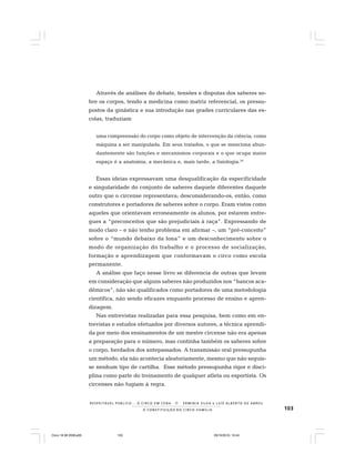 103
R E S P E I TÁV E L P Ú B L I C O . . . O C I R C O E M C E N A N E R M I N I A S I LVA e L U Í S A L B E R T O D E A B R E U
A C O N S T I T U I Ç Ã O D O C I R C O - F A M Í L I A
Através de análises do debate, tensões e disputas dos saberes so-
bre os corpos, tendo a medicina como matriz referencial, os pressu-
postos da ginástica e sua introdução nas grades curriculares das es-
colas, traduziam
uma compreensão do corpo como objeto de intervenção da ciência, como
máquina a ser manipulada. Em seus tratados, o que se menciona abun-
dantemente são funções e mecanismos corporais e o que ocupa maior
espaço é a anatomia, a mecânica e, mais tarde, a fisiologia.26
Essas ideias expressavam uma desqualificação da especificidade
e singularidade do conjunto de saberes daquele diferentes daquele
outro que o circense representava; desconsiderando-os, então, como
construtores e portadores de saberes sobre o corpo. Eram vistos como
aqueles que orientavam erroneamente os alunos, por estarem entre-
gues a “preconceitos que são prejudiciais à raça”. Expressando de
modo claro – e não tenho problema em afirmar –, um “pré-conceito”
sobre o “mundo debaixo da lona” e um desconhecimento sobre o
modo de organização do trabalho e o processo de socialização,
formação e aprendizagem que conformavam o circo como escola
permanente.
A análise que faço nesse livro se diferencia de outras que levam
em consideração que alguns saberes não produzidos nos “bancos aca-
dêmicos”, não são qualificados como portadores de uma metodologia
científica, não sendo eficazes enquanto processo de ensino e apren-
dizagem.
Nas entrevistas realizadas para essa pesquisa, bem como em en-
trevistas e estudos efetuados por diversos autores, a técnica aprendi-
da por meio dos ensinamentos de um mestre circense não era apenas
a preparação para o número, mas continha também os saberes sobre
o corpo, herdados dos antepassados. A transmissão oral pressupunha
um método, ela não acontecia aleatoriamente, mesmo que não seguis-
se nenhum tipo de cartilha. Esse método pressupunha rigor e disci-
plina como parte do treinamento de qualquer atleta ou esportista. Os
circenses não fugiam à regra.
Circo 18 08 2009.p65 29/10/2010, 10:44103
 