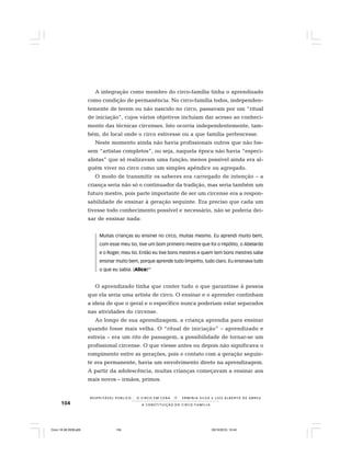 104
R E S P E I TÁV E L P Ú B L I C O . . . O C I R C O E M C E N A N E R M I N I A S I LVA e L U Í S A L B E R T O D E A B R E U
A C O N S T I T U I Ç Ã O D O C I R C O - F A M Í L I A
A integração como membro do circo-família tinha o aprendizado
como condição de permanência. No circo-família todos, independen-
temente de terem ou não nascido no circo, passavam por um “ritual
de iniciação”, cujos vários objetivos incluíam dar acesso ao conheci-
mento das técnicas circenses. Isto ocorria independentemente, tam-
bém, do local onde o circo estivesse ou a que família pertencesse.
Neste momento ainda não havia profissionais outros que não fos-
sem “artistas completos”, ou seja, naquela época não havia “especi-
alistas” que só realizavam uma função; menos possível ainda era al-
guém viver no circo como um simples apêndice ou agregado.
O modo de transmitir os saberes era carregado de intenção – a
criança seria não só o continuador da tradição, mas seria também um
futuro mestre, pois parte importante de ser um circense era a respon-
sabilidade de ensinar à geração seguinte. Era preciso que cada um
tivesse todo conhecimento possível e necessário, não se poderia dei-
xar de ensinar nada:
Muitas crianças eu ensinei no circo, muitas mesmo. Eu aprendi muito bem,
com esse meu tio, tive um bom primeiro mestre que foi o Hipólito, o Abelardo
e o Roger, meu tio. Então eu tive bons mestres e quem tem bons mestres sabe
ensinar muito bem, porque aprende tudo limpinho, tudo claro. Eu ensinava tudo
o que eu sabia. (Alice)27
O aprendizado tinha que conter tudo o que garantisse à pessoa
que ela seria uma artista de circo. O ensinar e o aprender continham
a ideia de que o geral e o específico nunca poderiam estar separados
nas atividades do circense.
Ao longo de sua aprendizagem, a criança aprendia para ensinar
quando fosse mais velha. O “ritual de iniciação” – aprendizado e
estreia – era um rito de passagem, a possibilidade de tornar-se um
profissional circense. O que viesse antes ou depois não significava o
rompimento entre as gerações, pois o contato com a geração seguin-
te era permanente, havia um envolvimento direto na aprendizagem.
A partir da adolescência, muitas crianças começavam a ensinar aos
mais novos – irmãos, primos.
Circo 18 08 2009.p65 29/10/2010, 10:44104
 