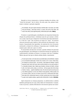 105
R E S P E I TÁV E L P Ú B L I C O . . . O C I R C O E M C E N A N E R M I N I A S I LVA e L U Í S A L B E R T O D E A B R E U
A C O N S T I T U I Ç Ã O D O C I R C O - F A M Í L I A
Quando os circos começaram a contratar famílias de artistas, este
“ritual de iniciação” não se altera. Os avós, pais, tios, primos conti-
nuam a ensinar a geração seguinte.
Por exemplo, meu pai é quem ensinava a família toda. E era tudo, viu? Então
meu pai ensinava... fazia todo mundo, e o Jeová, meu primo mais velho, não
muito mais velho, ficava aperfeiçoando, melhorando para saltar. (Barry)
O ensino e a aprendizagem, semelhantes aos esquemas formais da
relação de professor/aluno, continham mais do que ensinar a deslo-
car o corpo, mais do que comparecer em horários marcados diariamen-
te. O fim da “aula” não acontecia ao toque do “sinal”. Os mestres
estavam presentes para explicar cada momento da elaboração, cons-
trução e manutenção dos aparelhos, do material do circo em geral;
mostrando a relação de confiança e segurança que o trabalho repre-
sentava para cada um e para os outros.
É característica da fala dos circenses, quando relatam seu processo
de aprendizagem, não distinguir os momentos formais de aquisição de
conhecimentos, incluídos os treinos e os ensaios: tudo isto é trabalhar.
Talvez seja por isso que se dizem artistas desde o nascimento.
Era isso que eu fazia, com sete anos eu já vendia bala, já me defendia. E depois
eu fui ensaiando deslocação. Estreei meu número com 12 anos. Antes disso,
de moleque eu entrava assim...nos dramas...fazia papel de moleque. A gente
levantava cedo, 5h30, seis horas, todo mundo já estava no circo para ensaiar. E
a criançada ensaiava cedo. Depois que ensaiava, tomava um banho, tomava
café, e aí ia fazer outras coisas, ou ia brincar... brincar quase não tinha tempo
mesmo. Criança... a gente trabalhava muito. No meio de tudo isso até que era
uma infância gostosa. Eu tive uma infância muito gostosa, infância pobre, de
um menino pobre, mas de um menino que já ficou conhecendo bem-dizer,
bem-dizer não, conhecendo mesmo o mundo, porque para uma criança andar
no país como a gente andava, a gente está conhecendo o mundo. (Ferreira)
Após ensaiarem as crianças pequenas, os adolescentes e adultos
também participavam de uma rotina diária de treinamento e ensaios.
Como os jovens e adultos dificilmente executavam apenas um núme-
Circo 18 08 2009.p65 29/10/2010, 10:44105
 