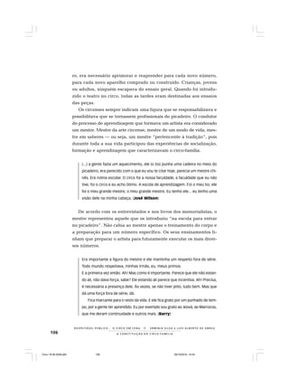 106
R E S P E I TÁV E L P Ú B L I C O . . . O C I R C O E M C E N A N E R M I N I A S I LVA e L U Í S A L B E R T O D E A B R E U
A C O N S T I T U I Ç Ã O D O C I R C O - F A M Í L I A
ro, era necessário aprimorar e reaprender para cada novo número,
para cada novo aparelho comprado ou construído. Crianças, jovens
ou adultos, ninguém escapava do ensaio geral. Quando foi introdu-
zido o teatro no circo, todas as tardes eram destinadas aos ensaios
das peças.
Os circenses sempre indicam uma figura que se responsabilizava e
possibilitava que se tornassem profissionais do picadeiro. O condutor
do processo de aprendizagem que formava um artista era considerado
um mestre. Mestre da arte circense, mestre de um modo de vida, mes-
tre em saberes — ou seja, um mestre “pertencente à tradição”, pois
durante toda a sua vida participou das experiências de socialização,
formação e aprendizagem que caracterizavam o circo-família.
(...) a gente fazia um aquecimento, ele (o tio) punha uma cadeira no meio do
picadeiro, era parecido com o que eu vou te citar hoje, parecia um mestre chi-
nês. Era rotina escolar. O circo foi a nossa faculdade, a faculdade que eu não
tive, foi o circo e eu acho ótimo. A escola de aprendizagem. Foi o meu tio, ele
foi o meu grande mestre, o meu grande mestre. Eu tenho ele... eu tenho uma
visão dele na minha cabeça. (José Wilson)
De acordo com os entrevistados e nos livros dos memorialistas, o
mestre representou aquele que os introduziu “na escola para entrar
no picadeiro”. Não cabia ao mestre apenas o treinamento do corpo e
a preparação para um número específico. Os seus ensinamentos ti-
nham que preparar o artista para futuramente executar os mais diver-
sos números.
Era importante a figura do mestre e ele mantinha um respeito fora de série.
Todo mundo respeitava, minhas irmãs, eu, meus primos.
E a primeira vez então. Ah! Mas como é importante. Parece que ele não estan-
do ali, não dava força, sabe? Ele estando ali parece que incentiva. Ah! Precisa,
é necessária a presença dele. Às vezes, se não tiver jeito, tudo bem. Mas que
dá uma força fora de série, dá.
Fica marcante para o resto da vida. E ele fica grato por um punhado de tem-
po, por a gente ter aprendido. Eu por exemplo sou grato ao Jeová, ao Marrocos,
que me deram continuidade e outros mais. (Barry)
Circo 18 08 2009.p65 29/10/2010, 10:44106
 