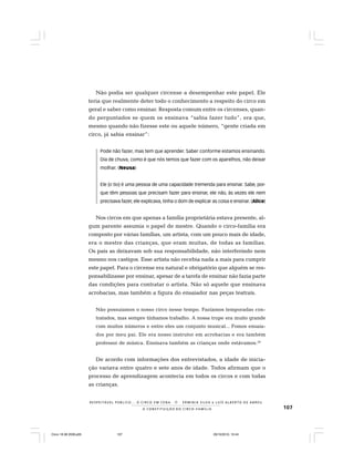 107
R E S P E I TÁV E L P Ú B L I C O . . . O C I R C O E M C E N A N E R M I N I A S I LVA e L U Í S A L B E R T O D E A B R E U
A C O N S T I T U I Ç Ã O D O C I R C O - F A M Í L I A
Não podia ser qualquer circense a desempenhar este papel. Ele
teria que realmente deter todo o conhecimento a respeito do circo em
geral e saber como ensinar. Resposta comum entre os circenses, quan-
do perguntados se quem os ensinava “sabia fazer tudo”, era que,
mesmo quando não fizesse este ou aquele número, “gente criada em
circo, já sabia ensinar”:
Pode não fazer, mas tem que aprender. Saber conforme estamos ensinando.
Dia de chuva, como é que nós temos que fazer com os aparelhos, não deixar
molhar. (Neusa)
Ele [o tio] é uma pessoa de uma capacidade tremenda para ensinar. Sabe, por-
que têm pessoas que precisam fazer para ensinar, ele não, às vezes ele nem
precisava fazer, ele explicava, tinha o dom de explicar as coisa e ensinar. (Alice)
Nos circos em que apenas a família proprietária estava presente, al-
gum parente assumia o papel de mestre. Quando o circo-família era
composto por várias famílias, um artista, com um pouco mais de idade,
era o mestre das crianças, que eram muitas, de todas as famílias.
Os pais as deixavam sob sua responsabilidade, não interferindo nem
mesmo nos castigos. Esse artista não recebia nada a mais para cumprir
este papel. Para o circense era natural e obrigatório que alguém se res-
ponsabilizasse por ensinar, apesar de a tarefa de ensinar não fazia parte
das condições para contratar o artista. Não só aquele que ensinava
acrobacias, mas também a figura do ensaiador nas peças teatrais.
Não possuíamos o nosso circo nesse tempo. Fazíamos temporadas con-
tratados, mas sempre tínhamos trabalho. A nossa trupe era muito grande
com muitos números e entre eles um conjunto musical... Fomos ensaia-
dos por meu pai. Ele era nosso instrutor em acrobacias e era também
professor de música. Ensinava também as crianças onde estávamos.28
De acordo com informações dos entrevistados, a idade de inicia-
ção variava entre quatro e sete anos de idade. Todos afirmam que o
processo de aprendizagem acontecia em todos os circos e com todas
as crianças.
Circo 18 08 2009.p65 29/10/2010, 10:44107
 
