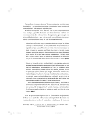 113
R E S P E I TÁV E L P Ú B L I C O . . . O C I R C O E M C E N A N E R M I N I A S I LVA e L U Í S A L B E R T O D E A B R E U
A C O N S T I T U I Ç Ã O D O C I R C O - F A M Í L I A
Apesar de os circenses dizerem “desde que nasci já me colocaram
no picadeiro”, há um momento formal, considerado como aquele que
foi realmente a sua primeira apresentação.
A estreia se dava em torno dos sete aos 12 anos, dependendo de
cada criança. A questão da idade, por si só, diferencia o artista cir-
cense da maioria dos outros artistas. Essa primeira apresentação era
a consolidação de tudo o que estava sendo aprendido até aquele mo-
mento, representando o início de sua carreira profissional.
Depois com cinco ou seis anos eu comecei a cantar com o papai. Ele cantava
um tango que chamava “Palón”, era uma paródia. Então ele representava aque-
la paródia comigo, eu era a filha e ele o pai traído. Ficávamos ensaiando, aí no
dia da minha estreia, quando eu fiz a Filha do Mar, a Luíza (...) Saí de lá, meu pai
tinha seis pulseirinhas de prata (...) Ele pegou e pôs no meu braço. Meu pai era
muito emotivo, ele me deu, sabe?, logo que eu saí ele falou: “Olha aqui minha
filha o que você ganhou.” Ah! Eu me sentia muito importante. Eu me sentia reali-
zada, eu era uma menina feliz demais. Ele era o meu ensaiador e o artista. (Yvone)
E como me lembro da primeira vez. Eu tinha seis anos. Logo que eu comecei
a ensaiar, logo que eu tinha feito seis anos eu comecei dali não chegou um ano,
não tinha sete anos ainda. Aí minha avó foi com o circo, o Circo Nerino, na mi-
nha terra, lá em Timbaúba, onde eu nasci no circo também, né! Então, eu que-
ria aparecer, eu falei “vou estrear aqui”. Imagine. Inclusive eles armaram o ara-
me baixinho para mim, fizeram uma roupa muito bonita. Foi a minha estreia...
eu era muito pequenina. Meu tio Gaitan, que era francês também, irmão da
minha avó, entrou comigo sentada na palma da mão dele, você calcula, foi a
minha primeira entrada no picadeiro e eu não entrei andando.
Aí eu cumprimentei e andei no arame. Fiz o que eu sabia já, né! Quando eu
terminei, e eu cumprimentei entraram umas dez crianças lá... tudo preparado,
com um buquê de flores para mim. Aí eu senti uma coisa... nem sei explicar.
Eu tinha amor naquilo, tinha não, eu tenho amor. Aquilo foi o início da minha
carreira. (Alice)
Mais do que a lembrança do que foi apresentado no picadeiro,
destaca-se do relato dos entrevistados a receptividade da família e o
reconhecimento do mestre. A sensação e a lembrança de tudo que
Circo 18 08 2009.p65 29/10/2010, 10:44113
 