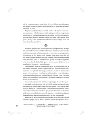 116
R E S P E I TÁV E L P Ú B L I C O . . . O C I R C O E M C E N A N E R M I N I A S I LVA e L U Í S A L B E R T O D E A B R E U
A C O N S T I T U I Ç Ã O D O C I R C O - F A M Í L I A
início, a transformação em artistas de circo. Nessa aprendizagem
havia todo um envolvimento, a identificação da importância de per-
tencerem ao circo.
As presenças da família, no sentido amplo, e do mestre são menci-
onadas como a referência necessária e imprescindível no primeiro
grande dia. A apresentação da arte aprendida envolvia riscos (mes-
mo que nessa primeira vez fosse apenas dar saltos30
) e a estreia, tanto
para a criança como para todos os adultos do circo, sempre trazia um
clima de muita expectativa.
Tradição, aprendizado, socialização – o trajeto percorrido até aqui
tem procurado mostrar como foi elaborado o conceito de circo-família,
tentando evidenciar a forma como ele se converteu no fator primeiro
de constituição do “ser circense” no país. Para tanto foram discuti-
das as características da organização circense abordando-se questões
como a família, tanto no sentido estrito quanto no sentido ampliado;
como o significado da tradição para o circense, além do processo de
socialização, formação e aprendizagem.
Esse processo deve ser entendido a partir do princípio de que os
três termos presentes em sua configuração são intrinsecamente rela-
cionados; sua ação não é estanque, sucessiva ou linear. Era inerente
a esse processo que a socialização, a formação e a aprendizagem
ocorriam simultaneamente. A compreensão, em toda a sua extensão,
é vital para entender o circo-família – fazia parte da vida do circense
desde seu nascimento.
Na conceituação de circo-família, a organização do trabalho apare-
ce articulada a esse processo, pois se trata de indicar a origem de suas
estratégias de manutenção. Assim, discutir apenas o processo de soci-
alização, formação e aprendizagem, como foi feito nas páginas anteri-
ores, serve como recurso analítico, que procura denominar e elucidar o
modo como se constituiu o circense, de maneira a permitir a visualização
da amplitude e das diferentes dimensões de sua constituição.
Socialização, aqui, não difere dos processos de socialização comuns
a todos os grupos sociais. Para o circense significava a partilha do co-
Circo 18 08 2009.p65 29/10/2010, 10:44116
 