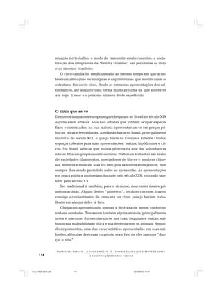118
R E S P E I TÁV E L P Ú B L I C O . . . O C I R C O E M C E N A N E R M I N I A S I LVA e L U Í S A L B E R T O D E A B R E U
A C O N S T I T U I Ç Ã O D O C I R C O - F A M Í L I A
nização do trabalho, o modo de transmitir conhecimentos, a socia-
lização dos integrantes da “família circense” são peculiares ao circo
e ao circense brasileiro.
O circo-família foi sendo gestado ao mesmo tempo em que acon-
teceram alterações tecnológicas e arquitetônicas que modificaram as
estruturas físicas do circo, desde as primeiras apresentações dos sal-
timbancos, até adquirir uma forma muito próxima da que sobrevive
até hoje. E esse é o próximo número deste espetáculo.
O circo que se vêO circo que se vêO circo que se vêO circo que se vêO circo que se vê
Dentre os imigrantes europeus que chegaram ao Brasil no século XIX
alguns eram artistas. Mas não artistas que vinham ocupar espaços
fixos e contratados; na sua maioria apresentavam-se em praças pú-
blicas, feiras e festividades. Ainda não havia no Brasil, principalmente
no início do século XIX, o que já havia na Europa e Estados Unidos,
espaços cobertos para suas apresentações: teatros, hipódromos e cir-
cos. No Brasil, sabe-se que muitos gêneros da arte dos saltimbancos
não se filiaram propriamente ao circo. Preferiam trabalhar em teatro
de variedades: ilusionistas, mostradores de títeres e sombras chine-
sas, mímicos e músicos. Mas era raro, pois os teatros eram poucos, nem
sempre lhes sendo permitido neles se apresentar. As apresentações
em praça pública aconteciam durante todo século XIX, entrando tam-
bém pelo século XX.
Ser tradicional é também, para o circense, descender destes pri-
meiros artistas. Alguns destes “pioneiros”, no dizer circense, trazem
consigo o conhecimento de como era um circo, pois já haviam traba-
lhado em alguns deles lá fora.
Chegaram apresentando apenas a destreza de serem contorcio-
nistas e acrobatas. Trouxeram também alguns animais, principalmente
ursos e macacos. Apresentavam-se nas ruas, esquinas e praças, exi-
bindo sua maleabilidade física e sua destreza com os animais. Segun-
do depoimentos, uma das características apresentadas em suas exi-
bições, além das destrezas corporais, era o fato de eles fazerem “dan-
çar o urso”:
Circo 18 08 2009.p65 29/10/2010, 10:44118
 