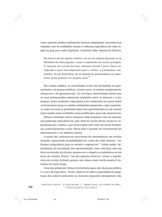 122
R E S P E I TÁV E L P Ú B L I C O . . . O C I R C O E M C E N A N E R M I N I A S I LVA e L U Í S A L B E R T O D E A B R E U
A C O N S T I T U I Ç Ã O D O C I R C O - F A M Í L I A
como aqueles artistas ambulantes fizeram adaptações, marcadas por
relações com as realidades sociais e culturais específicas de cada re-
gião ou país para onde migraram. Conforme Júlio Amaral de Oliveira:
No interior um dia alguém resolveu, em vez da exibição da praça ou na
liberdade dos descampados, armar o espetáculo em recinto protegido.
E construiu um cercado de toras, cobrando entrada à porta. Estava as-
segurada a parte mais importante (para o artista): a contribuição com-
pulsória. Já não dependeria ele do impulso de generosidades do espec-
tador: quem quisesse ver, pagaria antes.
36
Em muitas cidades, as autoridades locais não permitiam as apre-
sentações em praças públicas; nesses casos, os artistas simplesmente
chegavam e se apresentavam. Os circenses entrevistados dizem que
os seus antepassados relatavam acidentes entre os animais e a po-
pulação. Esses acidentes começaram a ser conhecidos em quase todos
os locais pelos quais os artistas ambulantes passavam, o que aumenta-
va cada vez mais as proibições para suas apresentações ou até mesmo
eram usados esses acidentes como justificativa para não autorizá-las.
Mesmo exibindo outros números além daqueles com os animais,
não poderiam abandoná-los, pois além de serem ótimos atrativos, re-
presentavam o exótico, que nunca tinha sido visto em terras brasilei-
ras, particularmente o urso. Havia toda a questão do investimento do
adestramento e do dinheiro gastos.
A partir daí, procurou-se uma forma de apresentação em recinto
fechado, aparecendo possibilidades de, como diz Júlio Amaral, “co-
brança compulsória para se assistir o espetáculo”. Ainda assim, de-
pendendo da localidade das apresentações, essa cobrança não era
feita na entrada do recinto: passava-se o chapéu ou trabalhava-se em
troca de comida. Então, “um dia alguém resolveu” armar o espetá-
culo em recinto fechado porque não estava mais sendo possível tra-
balhar de outro modo.
Uma das primeiras formas encontradas para sair da praça pública
é o circo de tapa-beco. Neste, observa-se toda a capacidade de adap-
tação dos saberes presentes na memória daqueles estrangeiros, não
Circo 18 08 2009.p65 29/10/2010, 10:44122
 