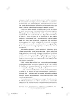 123
R E S P E I TÁV E L P Ú B L I C O . . . O C I R C O E M C E N A N E R M I N I A S I LVA e L U Í S A L B E R T O D E A B R E U
A C O N S T I T U I Ç Ã O D O C I R C O - F A M Í L I A
só na apresentação dos números circenses como, também, no conjunto
do conhecimento tecnológico, ainda que rudimentar, dos instrumen-
tos necessários para as apresentações, que eram ajustados às condi-
ções locais. Essa flexibilidade na organização do trabalho exigia tudo
o que o processo qualificatório circense era capaz de fornecer.
Um terreno baldio, ladeado por duas casas, recebia na frente e
no fundo uma cobertura, como uma cortina de tecido de algodão.
A linguagem circense denomina este tecido de pano de roda, que
posteriormente será substituído pela lona. Aquele tecido era “tingi-
do com oca”: jogava-se o pano em um buraco feito no chão de terra
vermelha e adicionava-se água e cera de carnaúba. Essa técnica era
usada para que o pano não ficasse transparente, caso contrário o
povo não pagava para assistir ao espetáculo. No meio do terreno, um
círculo feito com uma corda – corda de bacalhau –presa por pedaços
de madeira, assegurava o espaço para que os artistas e os animais
trabalhassem.
Esse picadeiro já media 13 metros de diâmetro, medida que os cir-
censes consideravam “universal ou tradicional”. Para a maior parte
dos pesquisadores europeus da história do circo, a forma circular e a
medida teriam sido desenhadas por Philip Astley, à semelhança do
picadeiro em que se adestravam os cavalos, pois descobriu que galo-
pando em círculo, em pé, sobre o dorso nu do cavalo, a força centrí-
fuga ajudaria o equilíbrio.37
Assim, quando os primeiros circos itinerantes começaram a ser
estruturados no Brasil, na primeira metade do século XIX, a tradição
do picadeiro, sua forma e metragem foram mantidas, mesmo que fos-
se separado do público por uma corda de bacalhau.
Ao lado desse círculo, levantava-se um mastro de eucalipto,
jacarandá ou ipê. No topo era colocado um travessão – escandalosa –
formando meio T. Na ponta desta escandalosa prendiam-se roldanas,
das quais desciam as cordas para os números aéreos, poucos ainda
como o trapézio simples.
O conhecimento necessário para a montagem desse instrumento
de trabalho mostra o uso dos saberes preservados na memória dos
antepassados. O modo de utilizar as informações de outro tempo e
Circo 18 08 2009.p65 29/10/2010, 10:44123
 