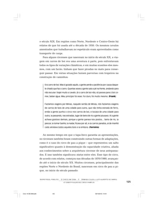 125
R E S P E I TÁV E L P Ú B L I C O . . . O C I R C O E M C E N A N E R M I N I A S I LVA e L U Í S A L B E R T O D E A B R E U
A C O N S T I T U I Ç Ã O D O C I R C O - F A M Í L I A
o século XIX. Em regiões como Norte, Nordeste e Centro-Oeste há
relatos de que foi usada até a década de 1950. Os mesmos cavalos
amestrados que trabalhavam no espetáculo eram aproveitados como
transporte de carga.
Para alguns circenses que nasceram no início do século XX, a via-
gem em carros de boi era uma aventura à parte, pois enfrentavam
todos os tipos de variações climáticas, e em muitas ocasiões eles mes-
mos, com um facão, tinham que fazer picadas no mato para conse-
guir passar. Em várias situações faziam parcerias com tropeiros na
construção de caminhos:
Era carro de boi. Mas é gozado aquilo, a gente perde a paciência por causa daque-
le chiado que faz o carro. Quantas vezes a gente saía a pé na frente, andando para
não escutar.Viajei muito a cavalo. Já o carro de boi não, só parava para o boi co-
mer, beber água. Meu princípio foi esse. Foi duro, foi muito mesmo. (Frank)
Fazíamos viagens por Minas, naquele sertão de Minas, nós fazíamos viagens
de carros de bois de uma cidade para outra, que não tinha estrada de ferro,
então a gente punha o circo nos carros de boi, e tocava de uma cidade para
outra, ia passando, nas estradas, lugar de beira de rio a gente pousava. Aí a gente
achava gostoso demais, porque a gente parava nos postos... beira de rio, ia
pescar, ia tomar banho, ia nadar, ficava por ali, e os carros parados, aí de manhã
cedo atrelava todos aqueles bois e ia embora. (Ferreira)
Ao mesmo tempo em que o tapa-beco garantia as apresentações,
os circenses também foram construindo outras formas de adaptações,
como é o caso do circo de pau a pique – que representou um salto
significativo quanto à demonstração da capacidade criativa, aliada
aos conhecimentos sobre a arquitetura circense de seus antepassa-
dos. E isso também significava status entre eles. Esse tipo de circo,
de acordo com relatos, começou nas décadas de 1870/1980, avançan-
do até o início do século XX. Muitos circenses, principalmente das
regiões Norte e Nordeste do Brasil, nasceram em circo de pau a pi-
que, no início do século passado:
Circo 18 08 2009.p65 29/10/2010, 10:44125
 