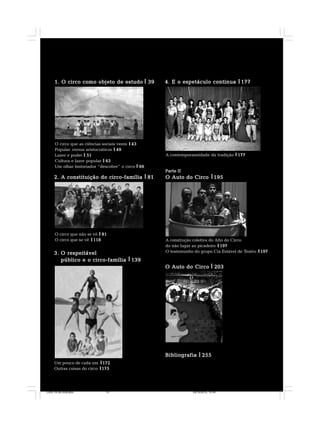 3.3.3.3.3. O respeitávelO respeitávelO respeitávelO respeitávelO respeitável
público e o circo-famíliapúblico e o circo-famíliapúblico e o circo-famíliapúblico e o circo-famíliapúblico e o circo-família 139139139139139
4. E o espetáculo continua4. E o espetáculo continua4. E o espetáculo continua4. E o espetáculo continua4. E o espetáculo continua 177177177177177
BibliografiaBibliografiaBibliografiaBibliografiaBibliografia 255255255255255
Parte IIParte IIParte IIParte IIParte II
OOOOO Auto do CircoAuto do CircoAuto do CircoAuto do CircoAuto do Circo 195195195195195
1. O circo como objeto de estudo1. O circo como objeto de estudo1. O circo como objeto de estudo1. O circo como objeto de estudo1. O circo como objeto de estudo 3939393939
2. A constituição do circo-família2. A constituição do circo-família2. A constituição do circo-família2. A constituição do circo-família2. A constituição do circo-família 8181818181
O circo que as ciências sociais veem 4343434343
Popular versus aristocráticos 4949494949
Lazer e poder 5151515151
Cultura e lazer popular 6363636363
Um olhar historiador “descobre” o circo 6666666666
O circo que não se vê 8181818181
O circo que se vê 118118118118118
Um pouco de cada um 172172172172172
Outras coisas do circo 175175175175175
A construção coletiva do Alto do Circo:
do não lugar ao picadeiro 197197197197197
O testemunho do grupo Cia Estável de Teatro 197197197197197
O Auto do CircoO Auto do CircoO Auto do CircoO Auto do CircoO Auto do Circo 203203203203203
A contemporaneidade da tradição 177177177177177
Circo 18 08 2009.p65 29/10/2010, 10:4413
 