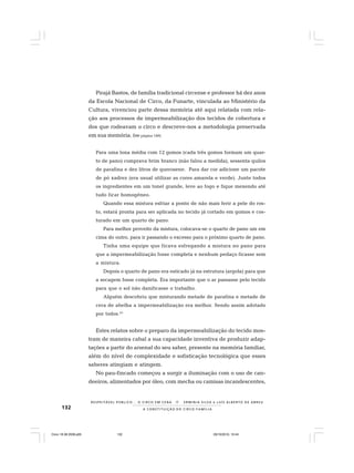132
R E S P E I TÁV E L P Ú B L I C O . . . O C I R C O E M C E N A N E R M I N I A S I LVA e L U Í S A L B E R T O D E A B R E U
A C O N S T I T U I Ç Ã O D O C I R C O - F A M Í L I A
Pirajá Bastos, de família tradicional circense e professor há dez anos
da Escola Nacional de Circo, da Funarte, vinculada ao Ministério da
Cultura, vivenciou parte dessa memória até aqui relatada com rela-
ção aos processos de impermeabilização dos tecidos de cobertura e
dos que rodeavam o circo e descreve-nos a metodologia preservada
em sua memória. (Ver página 189)
Para uma lona média com 12 gomos (cada três gomos formam um quar-
to de pano) comprava brim branco (não falou a medida), sessenta quilos
de parafina e dez litros de querosene. Para dar cor adicione um pacote
de pó xadrez (era usual utilizar as cores amarela e verde). Junte todos
os ingredientes em um tonel grande, leve ao fogo e fique mexendo até
tudo ficar homogêneo.
Quando essa mistura esfriar a ponto de não mais ferir a pele do ros-
to, estará pronta para ser aplicada no tecido já cortado em gomos e cos-
turado em um quarto de pano.
Para melhor proveito da mistura, colocava-se o quarto de pano um em
cima do outro, para ir passando o excesso para o próximo quarto de pano.
Tinha uma equipe que ficava esfregando a mistura no pano para
que a impermeabilização fosse completa e nenhum pedaço ficasse sem
a mistura.
Depois o quarto de pano era esticado já na estrutura (argola) para que
a secagem fosse completa. Era importante que o ar passasse pelo tecido
para que o sol não danificasse o trabalho.
Alguém descobriu que misturando metade de parafina e metade de
cera de abelha a impermeabilização era melhor. Sendo assim adotado
por todos.43
Estes relatos sobre o preparo da impermeabilização do tecido mos-
tram de maneira cabal a sua capacidade inventiva de produzir adap-
tações a partir do arsenal do seu saber, presente na memória familiar,
além do nível de complexidade e sofisticação tecnológica que esses
saberes atingiam e atingem.
No pau-fincado começou a surgir a iluminação com o uso de can-
deeiros, alimentados por óleo, com mecha ou camisas incandescentes,
Circo 18 08 2009.p65 29/10/2010, 10:44132
 