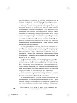 134
R E S P E I TÁV E L P Ú B L I C O . . . O C I R C O E M C E N A N E R M I N I A S I LVA e L U Í S A L B E R T O D E A B R E U
A C O N S T I T U I Ç Ã O D O C I R C O - F A M Í L I A
meçou a surgir no circo a figura do secretário. Isso no Brasil, pois já
havia, na Europa desde o século XVIII, um profissional que desempe-
nhava esse papel, às vezes denominado de agente ou empresário.
Era ele que cumpria (e cumpre) a função de: a partir de um mapa
de viagem, dirigir-se aos locais traçados com duas ou três semanas
de antecedência, definindo o lugar em que o circo poderia ser arma-
do e em que data; conhecer antecipadamente as condições das es-
tradas que deveriam ser percorridas, informando que tipo de terreno
encontraria em cada local de armação; saber o dia do pagamento dos
operários nas cidades industriais; nas zonas agrícolas, saber quando
os agricultores estariam arando, plantando ou comercializando; in-
formar os lugares assolados por inundações ou secas para que o circo
pudesse passar ao largo; além de realizar o que se denomina hoje de
um trabalho de relações públicas.
No circo-família qualquer circense, além de ser artista, podia exer-
cer o papel de secretário. A característica mais importante da pessoa
que exercia essa função de “preparar a praça” era ser alfabetizada.
Precisava conhecer a língua portuguesa e a matemática, pois já pa-
gavam taxas e impostos para as prefeituras locais. Como não poderia
deixar de ser, o processo de alfabetização também fazia parte das
atribuições do circo-família.
Aos poucos, outras famílias que conseguiam ampliar o circo, pas-
sando do pau a pique para o circo de pau-fincado, também come-
çaram a contratar famílias-artistas; inicialmente no máximo uma fa-
mília, aumentando consideravelmente os números no espetáculo.
Ocorria também, em outros circos, que duas famílias fizessem socie-
dade. A partir desses contratos ou dessas sociedades iniciava-se, na
família, a formação de uma empresa, de uma organização.
Um dos resultados dessas associações e dos contratos é o aumento
de casamentos entre as famílias circenses. E destes surgem novas
trupes e, possivelmente, a formação de novos circos.
Ao mesmo tempo em que o circo do pau-fincado era armado nas
diversas regiões do Brasil, algumas condições materiais para a cons-
trução de uma outra arquitetura foram se consolidando: o caso do circo
tipo americano. Esse circo confeccionado nos Estados Unidos, a par-
Circo 18 08 2009.p65 29/10/2010, 10:44134
 