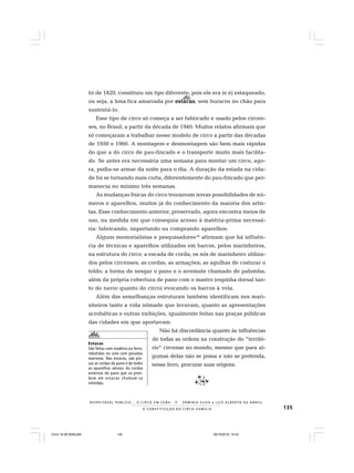 135
R E S P E I TÁV E L P Ú B L I C O . . . O C I R C O E M C E N A N E R M I N I A S I LVA e L U Í S A L B E R T O D E A B R E U
A C O N S T I T U I Ç Ã O D O C I R C O - F A M Í L I A
tir de 1820, constituiu um tipo diferente, pois ele era (e é) estaqueado,
ou seja, a lona fica amarrada por estacasestacasestacasestacasestacas, sem buracos no chão para
sustentá-lo.
Esse tipo de circo só começa a ser fabricado e usado pelos circen-
ses, no Brasil, a partir da década de 1940. Muitos relatos afirmam que
só começaram a trabalhar nesse modelo de circo a partir das décadas
de 1950 e 1960. A montagem e desmontagem são bem mais rápidas
do que a do circo de pau-fincado e o transporte muito mais facilita-
do. Se antes era necessária uma semana para montar um circo, ago-
ra, podia-se armar da noite para o dia. A duração da estada na cida-
de foi se tornando mais curta, diferentemente do pau-fincado que per-
manecia no mínimo três semanas.
As mudanças físicas do circo trouxeram novas possibilidades de nú-
meros e aparelhos, muitos já do conhecimento da maioria dos artis-
tas. Esse conhecimento anterior, preservado, agora encontra meios de
uso, na medida em que conseguia acesso à matéria-prima necessá-
ria: fabricando, importando ou comprando aparelhos.
Alguns memorialistas e pesquisadores44
afirmam que há influên-
cia de técnicas e aparelhos utilizados em barcos, pelos marinheiros,
na estrutura do circo: a escada de corda; os nós de marinheiro utiliza-
dos pelos circenses; as cordas; as armações; as agulhas de costurar o
toldo; a forma de nesgar o pano e o arremate chamado de palomba;
além da própria cobertura de pano com o mastro (espinha dorsal tan-
to do navio quanto do circo) evocando os barcos à vela.
Além das semelhanças estruturais também identificam nos mari-
nheiros tanto a vida nômade que levavam, quanto as apresentações
acrobáticas e outras exibições, igualmente feitas nas praças públicas
das cidades em que aportavam.
Não há discordância quanto às influências
de todas as ordens na construção do “territó-
rio” circense no mundo, mesmo que para al-
gumas delas não se possa e não se pretenda,
nesse livro, procurar suas origens.
Estacas
São feitas com madeira ou ferro,
rebatidas no solo com pesadas
marretas. Nas estacas, são pre-
sas as cordas do pano e de todos
os aparelhos aéreos. As cordas
externas do pano que se pren-
dem em estacas chamam-se
retinidas.
Circo 18 08 2009.p65 29/10/2010, 10:44135
 