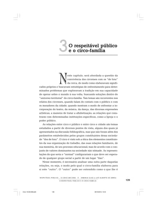 139O R E S P E I T Á V E L P Ú B L I C O E O C I R C O - F A M Í L I A
R E S P E I TÁV E L P Ú B L I C O . . . O C I R C O E M C E N A N E R M I N I A S I LVA e L U Í S A L B E R T O D E A B R E U
O respeitável públicoO respeitável públicoO respeitável públicoO respeitável públicoO respeitável público
e o circo-famíliae o circo-famíliae o circo-famíliae o circo-famíliae o circo-família
este capítulo, será abordada a questão da
convivência dos circenses com os “de fora”
da cerca, do modo como elaboravam signifi-
cados próprios e buscavam estratégias de enfrentamento para deter-
minados problemas que exploravam a tradição em sua capacidade
de operar sobre o mundo à sua volta, buscando soluções dentro do
“universo territorial” do circo-família. Tais temas são recorrentes nos
relatos dos circenses, quando falam do contato com o público e com
os moradores da cidade; quando mostram o modo de enfrentar a in-
corporação do teatro, da música, da dança, das diversas expressões
artísticas; a maneira de tratar a alfabetização; as relações que cons-
troem com determinadas instituições específicas, como a Igreja e o
poder público.
As relações entre circo e público e entre circo e cidade são temas
estudados a partir de diversos pontos de vista, alguns dos quais já
apresentados na discussão bibliográfica, mas que não foram além dos
parâmetros estabelecidos pelos grupos constituintes dessa socieda-
de “dos de fora”. O circo é visto sob a ótica dos elementos constituin-
tes da sua organização do trabalho, das suas relações familiares, de
sua memória, de seu processo educacional; mas de acordo com o con-
junto de valores dominantes na sociedade não nômade. As represen-
tações do que seria o “normal” configurariam o que deve ser espera-
do de qualquer grupo social a partir de um lugar “fixo”.
Nesse momento, é necessário analisar uma outra parte daquelas
relações, ou seja, o modo pelo qual o circo-família elaborou para
si este “outro”. O “outro” pode ser entendido como o que lhe é
N
3
Circo 18 08 2009.p65 29/10/2010, 10:44139
 