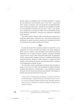 140 O R E S P E I T Á V E L P Ú B L I C O E O C I R C O - F A M Í L I A
R E S P E I TÁV E L P Ú B L I C O . . . O C I R C O E M C E N A N E R M I N I A S I LVA e L U Í S A L B E R T O D E A B R E U
externo, pode ser entendido como “sociedade sedentária”. A partir
de seus relatos são caracterizados como “os de fora”. A apreensão
deste “outro” é realizada como um movimento de identidade/dife-
rença. É relevante saber como o circense do circo-família via o públi-
co, como delimitava a interface do circo com o “outro”; como assimi-
lava e interpretava a recepção da cidade e de seus habitantes; de que
modo produzia estratégias e soluções dos problemas originados
nessa interface.
Não sendo possível abarcar todas as questões que poderiam ser
estudadas a partir desse “olhar para fora”, procuramos analisar prin-
cipalmente os temas referentes à inserção na sociedade não nôma-
de, destacados dos próprios relatos dos circenses.
No final do século XIX e primeira metade do século XX, o circo
certamente era a única diversão que chegava até muitas regiões do
Brasil. Levava o exótico, como os animais ou as fantásticas proezas
realizadas com os corpos; encenava esquetes, pequenas comédias
e peças teatrais, nunca antes vistos pela maior parte da população.
O circo, nesse período, qualquer que fosse o espetáculo apresentado
(somente números, números e teatro, números e atuação de outros
artistas) viveu uma fase de sucesso, marcando fortemente o imaginá-
rio da população no interior do país.
Por outro lado, mesmo considerando a existência desse quadro oti-
mista, o circo via-se às voltas com estratégias de políticas públicas,
pautadas pela lógica do “sedentarismo”, o que consolidou a predo-
minância de uma visão preconceituosa dos nômades. Para Regina H.
Duarte essa visão não decorria do acaso, mas
de um processo, crescentemente determinante, ao longo do século XIX,
da sedentarização e esquadrinhamento das relações sociais. Os artis-
tas, vistos como grupos nômades presentes nesta sociedade, situam-se
numa espécie de contramão em relação à tendência de fixação predo-
minante na época.1
Circo 18 08 2009.p65 29/10/2010, 10:44140
 