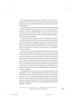 141O R E S P E I T Á V E L P Ú B L I C O E O C I R C O - F A M Í L I A
R E S P E I TÁV E L P Ú B L I C O . . . O C I R C O E M C E N A N E R M I N I A S I LVA e L U Í S A L B E R T O D E A B R E U
Em uma sociedade que se pretendia “fixadora” e com um conjun-
to de conceitos normatizadores aplicáveis às atividades das pessoas,
esses grupos seriam considerados dissonantes frente aos projetos ho-
mogeneizadores.
Os circenses eram vistos como emissários de forças desconhecidas
e hostis, convivendo de modo tenso e dicotômico, como o medo e o
fascínio; o “temor e o maravilhamento” que se enredavam nessa tra-
ma. O que se temia, segundo a autora, era justamente a sensação ex-
plosiva e alegre, difícil de ser contida, além da incontrolável e praze-
rosa transformação da cidade.
Os artistas circenses, segundo a autora, detonavam no imaginá-
rio construído pela sociedade sedentária várias linhas dicotômicas
na vida dos habitantes da cidade, acenando com a possibilidade de
uma vida de trajetos, de constante alargamento de contornos e fron-
teiras, em oposição à família, ao trabalho fixador, à vida estabeleci-
da em um lar imóvel e “estável” numa só cidade. Isso mobilizava
temores e desejos.2
A partir dos relatos e fontes pesquisadas para esse livro, pude re-
afirmar várias das análises que Regina H. Duarte realizou para todo
o século XIX. Mesmo que os artistas circenses, entre o final daquele
século até a primeira metade do século XX, não sofressem restrições
e perseguições, como o que ocorria com os ciganos, não estavam sal-
vos de serem constantemente enquadrados no limite da marginali-
dade social. O público em potencial, os moradores de uma cidade ou
bairro, na memória dos entrevistados, estabelecia relações paradoxais
com o circo e o circense. Ao mesmo tempo em que se dirigia ao circo
movido pela magia, fascínio e sedução, garantindo a sua existência,
também o rejeitava.
Os estigmas daí decorrentes, como o de não possuírem família, um
trabalho fixo e um lar, são também temas constitutivos dos relatos dos
entrevistados. Mesmo reconhecendo que seu modo de vida era dife-
rente dos “de fora”, demonstram estranheza frente às características
que lhes eram atribuídas. Esses circenses transmitem a ideia de que
havia uma constante vigilância sobre como viviam, trabalhavam,
dormiam, comiam, moravam e sobre o comportamento de seus homens,
mulheres e crianças.
Circo 18 08 2009.p65 29/10/2010, 10:44141
 