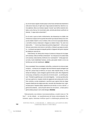 142 O R E S P E I T Á V E L P Ú B L I C O E O C I R C O - F A M Í L I A
R E S P E I TÁV E L P Ú B L I C O . . . O C I R C O E M C E N A N E R M I N I A S I LVA e L U Í S A L B E R T O D E A B R E U
Se um de nossos rapazes resolve passar umas horas sentado discretamente à
volta duma mesa de um night club, é logo taxado de beberrão, libertino e ou-
tros adjetivos. Mas se um desses rapazes “sociais” que melhor estariam atre-
lados a uma charrua, for encontrado caído, vencido pelo álcool, justificam-no
dizendo, “o rapaz está se divertindo”.3
Eu só conto o que eu tenho conhecimento, das desavenças na cidade, dos
transtornos na época de frio quando eles diziam que atacava doença nas crian-
ças da cidade e faziam o circo ir embora. Até a cor do circo que papai adorava,
o vermelho e branco implicavam. Chegava na cidade e falava: “Ué, este circo
deste velho...” – “como é que falava este partido antigamente” – tinha um par-
tido que usava estas cores branco e vermelho, aí falavam que papai era políti-
co... e achavam que papai era daquele partido e chegavam até querer expulsar
da cidade por causa da cor.
Então doença, né, doença das crianças, às vezes as crianças do circo pega-
vam sarampo, então as famílias comentavam: “as crianças do circo estão todas
com sarampo, todas doentes, família do circo ‘sarampento’”. Então papai luta-
va muito, muito trabalhador honesto, correto, para poder manter o circo e as
famílias que com ele trabalhavam. (Alzira)4
Para a sociedade? Para a sociedade, minha filha, o artista de circo não era nada,
na época... o artista era um renegado. Nós não tínhamos aquela vantagem que
hoje tem, porque hoje já melhorou um pouco. Mas naquele tempo, no meu
tempo de moleque, o povo renegava a gente de todo o jeito. Nós chegávamos
numa praça, armávamos o circo perto de um terreno assim... as vizinhas grita-
vam: “Prendam as galinhas que o circo está chegando...”, era isso que eles acha-
vam que a gente era: marginal, bando de vagabundo que andava pelo mundo.
Pelo contrário, se eles soubessem o sacrifício que a gente tinha de chegar
naquela cidade para dar alegria para eles, mas eles não entendiam isso. A gen-
te lutava para ir naquela cidade, viajando de carro de boi, e o circo, tudo ali... a
gente atrás andando... outros ficavam dentro do carro de boi... a maior parte a
gente andava porque o carro anda devagar. (Ferreira)
Está presente, nos relatos e nos memorialistas, o modo como os “de
fora” – os da cidade – se manifestavam de forma estereotipada. En-
tretanto, agora, interessa verificar qual é a elaboração presente nos
Circo 18 08 2009.p65 29/10/2010, 10:44142
 