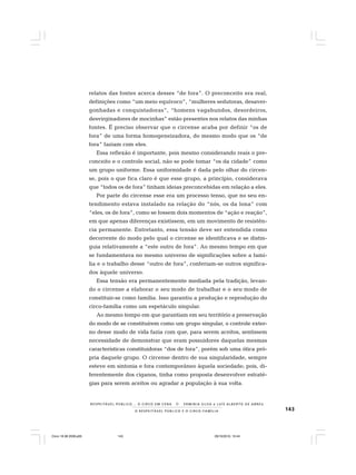 143O R E S P E I T Á V E L P Ú B L I C O E O C I R C O - F A M Í L I A
R E S P E I TÁV E L P Ú B L I C O . . . O C I R C O E M C E N A N E R M I N I A S I LVA e L U Í S A L B E R T O D E A B R E U
relatos das fontes acerca desses “de fora”. O preconceito era real,
definições como “um meio equívoco”, “mulheres sedutoras, desaver-
gonhadas e conquistadoras”, “homens vagabundos, desordeiros,
desvirginadores de mocinhas” estão presentes nos relatos das minhas
fontes. É preciso observar que o circense acaba por definir “os de
fora” de uma forma homogeneizadora, do mesmo modo que os “de
fora” faziam com eles.
Essa reflexão é importante, pois mesmo considerando reais o pre-
conceito e o controle social, não se pode tomar “os da cidade” como
um grupo uniforme. Essa uniformidade é dada pelo olhar do circen-
se, pois o que fica claro é que esse grupo, a princípio, considerava
que “todos os de fora” tinham ideias preconcebidas em relação a eles.
Por parte do circense esse era um processo tenso, que no seu en-
tendimento estava instalado na relação do “nós, os da lona” com
“eles, os de fora”, como se fossem dois momentos de “ação e reação”,
em que apenas diferenças existissem, em um movimento de resistên-
cia permanente. Entretanto, essa tensão deve ser entendida como
decorrente do modo pelo qual o circense se identificava e se distin-
guia relativamente a “este outro de fora”. Ao mesmo tempo em que
se fundamentava no mesmo universo de significações sobre a famí-
lia e o trabalho desse “outro de fora”, conferiam-se outros significa-
dos àquele universo.
Essa tensão era permanentemente mediada pela tradição, levan-
do o circense a elaborar o seu modo de trabalhar e o seu modo de
constituir-se como família. Isso garantiu a produção e reprodução do
circo-família como um espetáculo singular.
Ao mesmo tempo em que garantiam em seu território a preservação
do modo de se constituírem como um grupo singular, o controle exter-
no desse modo de vida fazia com que, para serem aceitos, sentissem
necessidade de demonstrar que eram possuidores daquelas mesmas
características constituidoras “dos de fora”, porém sob uma ótica pró-
pria daquele grupo. O circense dentro de sua singularidade, sempre
esteve em sintonia e fora contemporâneo àquela sociedade; pois, di-
ferentemente dos ciganos, tinha como proposta desenvolver estraté-
gias para serem aceitos ou agradar a população à sua volta.
Circo 18 08 2009.p65 29/10/2010, 10:44143
 