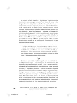 144 O R E S P E I T Á V E L P Ú B L I C O E O C I R C O - F A M Í L I A
R E S P E I TÁV E L P Ú B L I C O . . . O C I R C O E M C E N A N E R M I N I A S I LVA e L U Í S A L B E R T O D E A B R E U
A constante tarefa de “agradar” e “levar alegria” era acompanhada
da tentativa de se proteger, de voltar “para dentro da cerca” a fim
de garantir a manutenção do circo-família. Essa proteção muitas ve-
zes resultava em brigas corporais, prisões e na saída imediata do cir-
co da cidade. O fato de serem tratados como vagabundos gerava
conflitos, embora choques maiores ocorressem quando estavam en-
volvidas tanto a família restrita quanto a ampliada. Em todas as en-
trevistas realizadas para este estudo e nos relatos dos memorialistas,
foram citados vários momentos em que foi necessário defender “a
família circense” de ataques pejorativos. Arrelia, ao relatar uma bri-
ga ocorrida em um jogo de futebol, quando pequeno, refere-se a uma
expressão que segundo ele era muito comum na época, e que um dos
meninos teria lhe dirigido:
– É isso que eu sempre disse! Esse cara não passa de gente de circo!
Aquela expressão ‘gente de circo’ foi, para mim, o maior insulto do
mundo! Avancei para o Paim e... novo bolo! (...) Eu estava desolado, po-
rém orgulhoso, porque lavara daquela expressão “gente de circo” qual-
quer qualidade ofensiva, que pudesse atingir minha mãe, meu pai, meus
irmãos e os demais membros da minha família.5
Observa-se neste relato que Arrelia parte para um confronto físi-
co indignado com o que a frase “não passa de gente de circo” lhe
provocava imediatamente como circense. Ouviu o insulto como diri-
gido à mãe, ao pai e à sua família como um todo. O que se pretende
destacar é o modo particular como o circense trabalhava com essa
questão. Na sua indignação, Arrelia parecia querer afirmar sua igual-
dade por também pertencer a um agrupamento familiar, mostrando
estranheza quanto ao fato de que o “outro” não respeitou essa con-
dição. Em outros relatos, como o de Ferreira, citado a seguir, está
explícita a estranheza em relação a essa situação de hostilidade, que
acabava por defini-los com características estereotipadas, que não con-
diziam com o seu modo de viver, segundo sua própria perspectiva:
Circo 18 08 2009.p65 29/10/2010, 10:44144
 