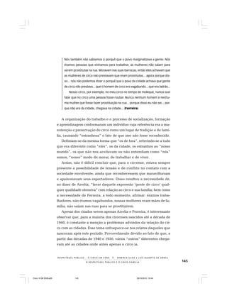 145O R E S P E I T Á V E L P Ú B L I C O E O C I R C O - F A M Í L I A
R E S P E I TÁV E L P Ú B L I C O . . . O C I R C O E M C E N A N E R M I N I A S I LVA e L U Í S A L B E R T O D E A B R E U
Nós também não sabíamos o porquê que o povo marginalizava a gente. Nós
éramos pessoas que vínhamos para trabalhar, as mulheres não saíam para
serem prostitutas na rua. Moravam nas suas barracas, então eles achavam que
as mulheres de circo não prestavam que eram prostitutas... agora porque dis-
so... nós não podemos dizer o porquê que o povo da cidade achava que gente
de circo não prestava... que o homem de circo era vagabundo... que era ladrão...
Nosso circo, por exemplo, no meu circo no tempo de moleque, nunca ouvi
falar que no circo uma pessoa fosse roubar. Nunca nenhum homem e nenhu-
ma mulher que fosse fazer prostituição na rua... porque disso eu não sei... por-
que não era da cidade, chegava na cidade... (Ferreira)
A organização do trabalho e o processo de socialização, formação
e aprendizagem conformaram um indivíduo cuja referência era a ma-
nutenção e preservação do circo como um lugar de tradição e de famí-
lia, causando “estranheza” o fato de que isso não fosse reconhecido.
Definiam-se da mesma forma que “os de fora”, referindo-se a tudo
que era diferente como “eles”, os da cidade, os estranhos ao “nosso
mundo”, os que não nos aceitavam ou não entendiam como “nós”
somos, “nosso” modo de morar, de trabalhar e de viver.
Assim, não é difícil concluir que, para o circense, estava sempre
presente a possibilidade de tensão e de conflito no contato com a
sociedade envolvente; ainda que reconhecessem que maravilhavam
e apaixonavam seus espectadores. Disso resultou a necessidade de,
no dizer de Arrelia, “lavar daquela expressão ‘gente de circo’ qual-
quer qualidade ofensiva” com relação ao circo e sua família; bem como
a necessidade de Ferreira, a todo momento, afirmar: éramos traba-
lhadores, não éramos vagabundos, nossas mulheres eram mães de fa-
mília, não saíam nas ruas para se prostituírem.
Apesar dos citados serem apenas Arrelia e Ferreira, é interessante
observar que, para a maioria dos circenses nascidos até a década de
1940, é constante a menção a problemas advindos da relação do cir-
co com as cidades. Esse tema enfraquece-se nos relatos daqueles que
nasceram após este período. Provavelmente devido ao fato de que, a
partir das décadas de 1940 e 1950, vários “outros” diferentes chega-
vam até as cidades onde antes apenas o circo ia.
Circo 18 08 2009.p65 29/10/2010, 10:44145
 