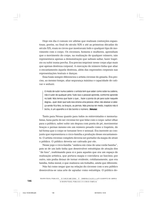 146 O R E S P E I T Á V E L P Ú B L I C O E O C I R C O - F A M Í L I A
R E S P E I TÁV E L P Ú B L I C O . . . O C I R C O E M C E N A N E R M I N I A S I LVA e L U Í S A L B E R T O D E A B R E U
Hoje em dia é comum ver atletas que realizam contorções espan-
tosas, porém, no final do século XIX e até as primeiras décadas do
século XX, eram os circos que mostravam todo e qualquer tipo de mo-
vimento com o corpo. Os circenses, homens e mulheres, aprendiam
que o movimento do corpo, na realização de qualquer número, não
representava apenas a demonstração que sabiam saltar, fazer trapé-
zio ou subir numa percha. Era preciso imprimir nesse corpo algo mais
que apenas destreza corporal. A execução do número tinha que aliar
o encantamento àquela destreza, além das expressões corporais nas
representações teatrais e danças.
Essa fusão sempre diferenciou o artista circense do ginasta. Era pre-
ciso, ao mesmo tempo, aliar segurança máxima e capacidade de cati-
var e seduzir.
O modo de subir numa cadeira: o artista tem que saber como sobe na cadeira,
não é subir de qualquer jeito. Tudo isso o pessoal aprende, conforme aprende
no balé. Nós temos que fazer o que... fazer a ponta do pé para subir naquele
degrau...quer dizer que tudo isso ensina uma pessoa: olhar, não abaixar a cabe-
ça senão fica feio, os braços, as pernas. Não precisa ter medo, trapézio não é
bicho, é um aparelho e é tão bonito o número. (Neusa)
Tanto para Neusa quanto para todos os entrevistados e memoria-
listas, fazia parte do ser circense ter que lidar com o corpo: saber olhar
para o público, saber subir um degrau com ponta de pé, movimentar
braços e pernas mesmo em um número pesado como o trapézio, de
tal forma que o corpo se tornasse leve e sensual. Era inerente ao con-
junto que representava o circo-família a produção desse encantamen-
to. O artista circense completo deveria ser portador da magia de atrair
o público. O público deveria ser cativado por ele.
Nesse jogo o circo-família “andava em cima de uma corda bamba”,
pois se de um lado tinha que desenvolver estratégias de atração dos
“de fora”, reafirmando para si e para aqueles que era um espaço de
realização artística, que portava magia e convidava ao fascínio; por
outro, não podia deixar de tornar evidente, cotidianamente, que era
família, tinha moral, e que realizava um trabalho, ainda que diferente.
Não há como negar que na relação do circense com o seu público
desenvolvia-se uma arte de agradar como estratégia. O público de-
Circo 18 08 2009.p65 29/10/2010, 10:44146
 
