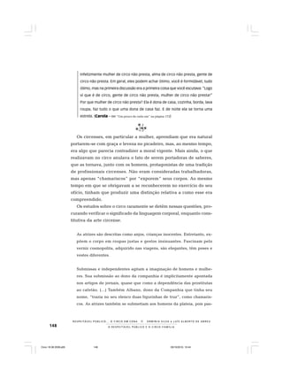 148 O R E S P E I T Á V E L P Ú B L I C O E O C I R C O - F A M Í L I A
R E S P E I TÁV E L P Ú B L I C O . . . O C I R C O E M C E N A N E R M I N I A S I LVA e L U Í S A L B E R T O D E A B R E U
Infelizmente mulher de circo não presta, alma de circo não presta, gente de
circo não presta. Em geral, eles podem achar ótimo, você é formidável, tudo
ótimo, mas na primeira discussão era a primeira coisa que você escutava: “Logo
vi que é de circo, gente de circo não presta, mulher de circo não presta!”
Por que mulher de circo não presta? Ela é dona de casa, cozinha, borda, lava
roupa, faz tudo o que uma dona de casa faz. E de noite ela se torna uma
estrela. (Carola – Ver “Um pouco de cada um” na página 172)
Os circenses, em particular a mulher, aprendiam que era natural
portarem-se com graça e leveza no picadeiro, mas, ao mesmo tempo,
era algo que parecia contradizer a moral vigente. Mais ainda, o que
realizavam no circo anulava o fato de serem portadoras de saberes,
que as tornava, junto com os homens, protagonistas de uma tradição
de profissionais circenses. Não eram consideradas trabalhadoras,
mas apenas “chamariscos” por “exporem” seus corpos. Ao mesmo
tempo em que se obrigavam a se reconhecerem no exercício do seu
ofício, tinham que produzir uma distinção relativa a como esse era
compreendido.
Os estudos sobre o circo raramente se detêm nessas questões, pro-
curando verificar o significado da linguagem corporal, enquanto cons-
titutiva da arte circense.
As atrizes são descritas como anjos, crianças inocentes. Entretanto, ex-
põem o corpo em roupas justas e gestos insinuantes. Fascinam pelo
verniz cosmopolita, adquirido nas viagens, são elegantes, têm poses e
vestes diferentes.
Submissas e independentes agitam a imaginação de homens e mulhe-
res. Sua submissão ao dono da companhia é implicitamente apontada
nos artigos de jornais, quase que como a dependência das prostitutas
ao cafetão. (...) Também Albano, dono da Companhia que tinha seu
nome, “trazia no seu elenco duas figurinhas de truz”, como chamaris-
cos. As atrizes também se submetiam aos homens da plateia, pois pas-
Circo 18 08 2009.p65 29/10/2010, 10:44148
 