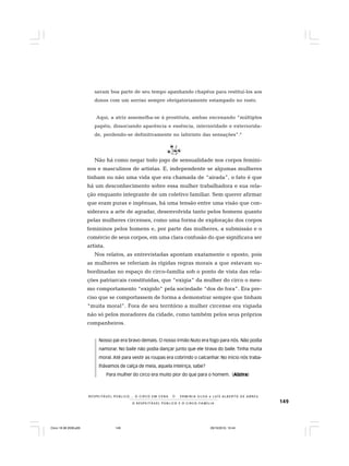 149O R E S P E I T Á V E L P Ú B L I C O E O C I R C O - F A M Í L I A
R E S P E I TÁV E L P Ú B L I C O . . . O C I R C O E M C E N A N E R M I N I A S I LVA e L U Í S A L B E R T O D E A B R E U
savam boa parte de seu tempo apanhando chapéus para restituí-los aos
donos com um sorriso sempre obrigatoriamente estampado no rosto.
Aqui, a atriz assemelha-se à prostituta, ambas encenando “múltiplos
papéis, dissociando aparência e essência, interioridade e exteriorida-
de, perdendo-se definitivamente no labirinto das sensações”.6
Não há como negar todo jogo de sensualidade nos corpos femini-
nos e masculinos de artistas. E, independente se algumas mulheres
tinham ou não uma vida que era chamada de “airada”, o fato é que
há um desconhecimento sobre essa mulher trabalhadora e sua rela-
ção enquanto integrante de um coletivo familiar. Sem querer afirmar
que eram puras e ingênuas, há uma tensão entre uma visão que con-
siderava a arte de agradar, desenvolvida tanto pelos homens quanto
pelas mulheres circenses, como uma forma de exploração dos corpos
femininos pelos homens e, por parte das mulheres, a submissão e o
comércio de seus corpos, em uma clara confusão do que significava ser
artista.
Nos relatos, as entrevistadas apontam exatamente o oposto, pois
as mulheres se referiam às rígidas regras morais a que estavam su-
bordinadas no espaço do circo-família sob o ponto de vista das rela-
ções patriarcais constituídas, que “exigia” da mulher do circo o mes-
mo comportamento “exigido” pela sociedade “dos de fora”. Era pre-
ciso que se comportassem de forma a demonstrar sempre que tinham
“muita moral”. Fora de seu território a mulher circense era vigiada
não só pelos moradores da cidade, como também pelos seus próprios
companheiros.
Nosso pai era bravo demais. O nosso irmão Nuto era fogo para nós. Não podia
namorar. No baile não podia dançar junto que ele tirava do baile. Tinha muita
moral. Até para vestir as roupas era cobrindo o calcanhar. No início nós traba-
lhávamos de calça de meia, aquela inteiriça, sabe?
Para mulher do circo era muito pior do que para o homem. (Alzira)
Circo 18 08 2009.p65 29/10/2010, 10:44149
 