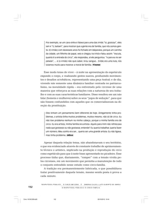 152 O R E S P E I T Á V E L P Ú B L I C O E O C I R C O - F A M Í L I A
R E S P E I TÁV E L P Ú B L I C O . . . O C I R C O E M C E N A N E R M I N I A S I LVA e L U Í S A L B E R T O D E A B R E U
Por exemplo, se um cara vinha e falava para uma das irmãs “oi, gostosa”, eles
iam e “ó, batiam”, para mostrar que a gente era de família, que nós somos gen-
te. (O irmão) com dezesseis anos foi fichado em Valparaíso, porque um carinha
da cidade, um filhinho de papai, veio e chegou na irmã e falou assim: “escuta,
quanto é a entrada do circo”, ela respondeu, aí ele perguntou: “e para eu te ver
pelada”, ... e (o irmão) não quis saber, tirou sangue... Então era uma luta, nós
lutamos muito para mostrar a moral de família. (Yvone)
Esse modo tenso de viver – à noite na apresentação do espetáculo
expondo o corpo, e realizando gestos suaves, produzindo movimen-
tos e desafios acrobáticos, representando uma peça teatral; e de dia,
vivendo não somente uma dinâmica familiar centrada no patriarca-
lismo, na moralidade rígida – era enfrentado pelo circense de uma
maneira que reforçava as suas relações com a natureza do seu traba-
lho e com as suas características familiares. Disso resultou em um não
falar (homens e mulheres) sobre os seus “jogos de sedução”, para que
não fossem confundidos com aqueles que os comercializavam na di-
reção da prostituição.
Eles tinham um pensamento bem diferente de hoje. Antigamente tinha pro-
blemas, o artista tinha muitos problemas, muitos mesmo, não só de circo. Eu
não tive problema nenhum na minha cabeça, porque a minha família era de
circo. Eu era artista, minha família era artista. Aquilo para mim não refrescava
nada que gostasse ou não gostasse, entende? Eu queria trabalhar, queria fazer
um número. Meu sonho era ser... queria ser uma grande artista. Eu não ligava,
mas tinha problema. (Alice)
Apesar daquela relação tensa, não abandonavam o seu território,
o que era evidenciado através do constante trabalho de aprimoramen-
to técnico e artístico, implicado na produção e reprodução do circo
como espetáculo para que à noite fosse apresentado no picadeiro. Esse
processo tinha que, diariamente, “romper” com a tensão vivida pe-
los circenses, em um movimento que permitia a manutenção de todo
o conjunto entendido nesse estudo como circo-família.
A tradição era permanentemente fabricada, o que possibilitava
tratar positivamente daquela tensão, mesmo sendo posta à prova a
cada minuto.
Circo 18 08 2009.p65 29/10/2010, 10:44152
 