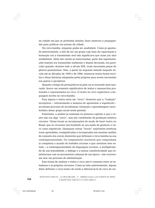154 O R E S P E I T Á V E L P Ú B L I C O E O C I R C O - F A M Í L I A
R E S P E I TÁV E L P Ú B L I C O . . . O C I R C O E M C E N A N E R M I N I A S I LVA e L U Í S A L B E R T O D E A B R E U
na cidade em que se pretendia instalar; fazer anúncios e propagan-
das para publicar nos jornais da cidade.
No circo-família, ninguém podia ser analfabeto. Como já aponta-
do anteriormente, o fato de ser um grupo cuja base de capacitação e
formação era a transmissão oral não significava que eram (ou são)
analfabetos. Além das razões já mencionadas, parte das representa-
ções teatrais era transmitida oralmente e depois decorada, em parti-
cular quando, durante todo o século XIX, eram encenadas peças do
gênero pantomimas. Mas, a partir da segunda metade daquele sé-
culo até as décadas de 1950 e de 1960, inúmeros textos foram escri-
tos e obras literárias adaptadas pelos próprios para serem encenados
nos palcos e picadeiros.
Quando o tempo de permanência no país vai se tornando mais mar-
cante, houve um aumento significativo de textos e manuscritos pro-
duzidos e representados no circo. O teatro no circo explicitava a lin-
guagem escrita no circo-família.
Para alguns o teatro seria um “novo” elemento que a “tradição”
incorporou – reformulando a maneira de apresentar o espetáculo –
no mesmo processo de socialização, formação e aprendizagem carac-
terístico desse grupo social neste período.
Entretanto, a análise já realizada no primeiro capítulo é que o te-
atro não era algo “novo”, mas sim constituinte da produção artística
circense. Várias foram as incorporações do modo de fazer teatro no
Brasil, que os circenses iam fundindo ao seu modo de produzir o cir-
co como espetáculo. Quaisquer outras “novas” expressões artísticas
eram aprendidas, ressignificadas e incorporadas nos mesmos moldes
do conjunto dos outros elementos que definiam o circo-família na sua
contemporaneidade. Os componentes nucleares que compunham
(e compõem) o mundo do trabalho circense e que orientam esse es-
tudo – a contemporaneidade da linguagem circense, a multiplicida-
de da sua teatralidade, o diálogo e a mútua constitutividade que es-
tabeleciam com os movimentos culturais de sua época – não ocorreri-
am sem um processo de alfabetização.
Essa forma de analisar o teatro e circo não é consenso entre os es-
tudiosos e os próprios circenses. Como já visto anteriormente, alguns
deles definem o circo-teatro de modo a diferenciá-lo do circo de nú-
Circo 18 08 2009.p65 29/10/2010, 10:44154
 