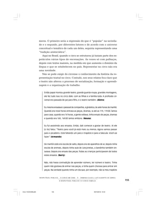 155O R E S P E I T Á V E L P Ú B L I C O E O C I R C O - F A M Í L I A
R E S P E I TÁV E L P Ú B L I C O . . . O C I R C O E M C E N A N E R M I N I A S I LVA e L U Í S A L B E R T O D E A B R E U
meros. O primeiro seria a expressão do que é “popular” na socieda-
de e o segundo, por diferentes fatores e de acordo com o universo
conceitual e temático de cada um deles, seguiria representando uma
“tradição aristocrática”.
Aqui no Brasil, quando o circo se estruturou já faziam parte dos es-
petáculos vários tipos de encenações. Às vezes só com palhaços,
depois com textos maiores, na medida em que aumenta o domínio da
língua e que se estabelecem no país. Representar no circo não era
uma novidade.
Não se pode exigir do circense o conhecimento da história da re-
presentação teatral no circo. Contudo, nos seus relatos fica claro que
o teatro não alterou o processo de socialização, formação e aprendi-
zagem e a organização do trabalho.
Então papai montou grande teatro, grande guarda-roupa, grandes montagens,
ele fez tudo isso no circo dele: com as filhas e a família toda. A profissão cir-
cense era passada de pai para filho, e o teatro também. (Alzira)
Eu mesma ensaiava o pessoal da companhia, a ginástica, às sete horas da manhã.
Quando era nove horas entrava as peças, dramas, ia até as 11h, 11h30. Íamos
para casa, quando era 14 horas, a gente voltava, tinha ensaio de peças, dramas
e quando era 16h, 16h30 íamos embora. (Neusa)
Eu fui assistindo aos ensaios. Então, dali comecei a gostar de teatro. Aí ele
[o tio] falou: “Teatro para você já está mais ou menos. Agora vamos passar
para o picadeiro. Está faltando um para o trapézio e para a báscula. Você vai
fazer.” (Armando)
De manhã cedo era escola de salto, depois era de aparelhos de ar, depois tinha
escola de animais, depois tinha aula de cançonetas, a bandinha também en-
saiava. Depois era ensaio das peças. Todas as crianças participavam de todos
estes ensaios. (Barry)
Não, não havia contradição de aprender número, ter número e teatro. Tinha
quem não gostava de entrar nas peças, e tinha quem chorava para entrar em
peças. Na verdade quando tinha um dia que, por exemplo, não ia meu trapézio
Circo 18 08 2009.p65 29/10/2010, 10:44155
 